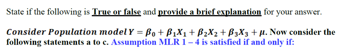 State if the following is True or false and provide a brief explanation for your answer.
Consider Population modelY = Bo+ B1X1+ B2X2 + B3X3 +µ. Now consider the
following statements a to c. Assumption MLR 1– 4 is satisfied if and only if:
