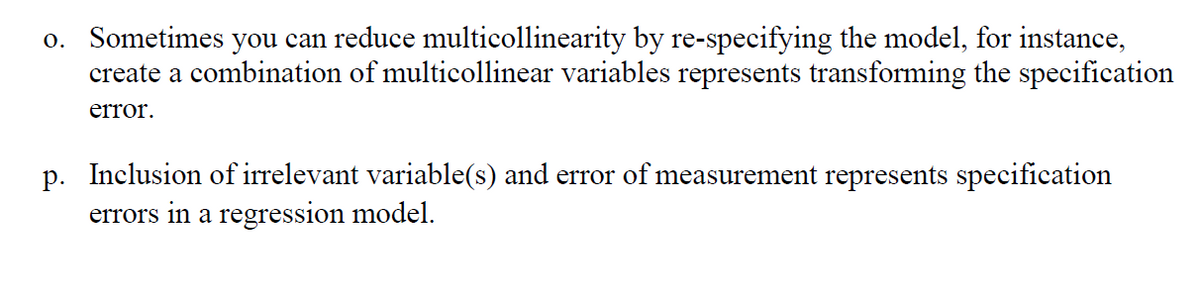 o. Sometimes you can reduce multicollinearity by re-specifying the model, for instance,
create a combination of multicollinear variables represents transforming the specification
error.
p. Inclusion of irrelevant variable(s) and error of measurement represents specification
errors in a regression model.
