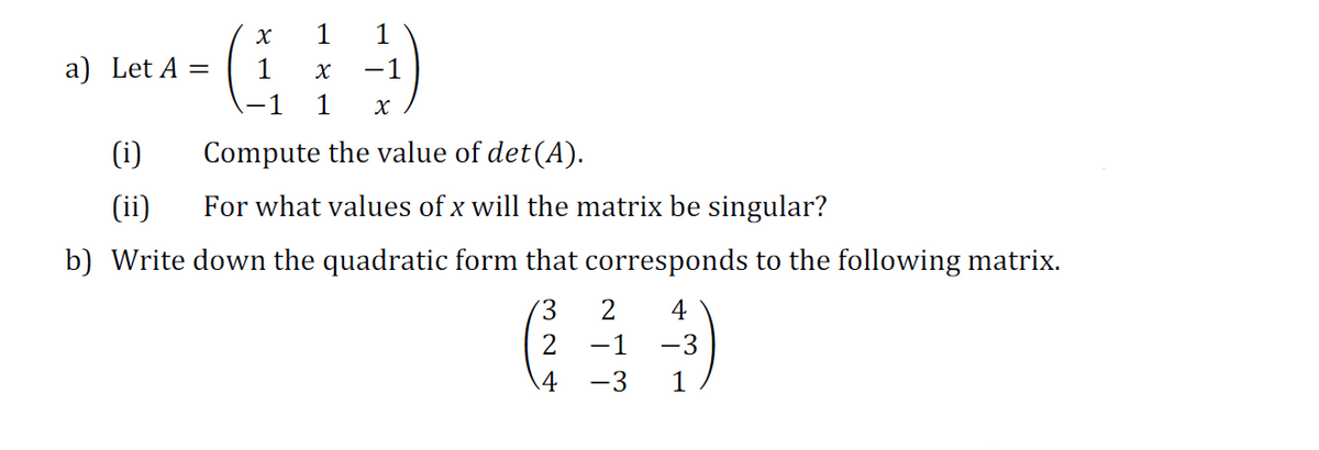 1
1
a) Let A =
1
-1
-1
1
(i)
Compute the value of det (A).
(ii)
For what values of x will the matrix be singular?
b) Write down the quadratic form that corresponds to the following matrix.
2
4
2
-1
-3
.4
-3
1
