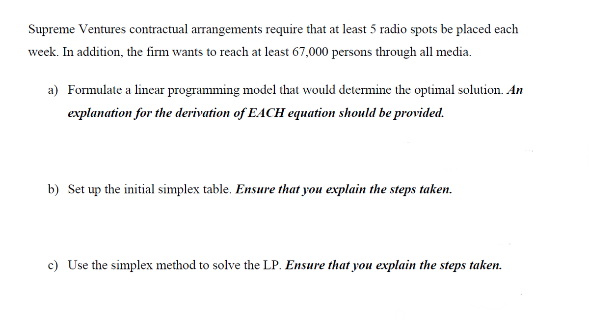 Supreme Ventures contractual arrangements require that at least 5 radio spots be placed each
week. In addition, the firm wants to reach at least 67,000 persons through all media.
a) Formulate a linear programming model that would determine the optimal solution. An
explanation for the derivation of EACH equation should be provided.
b) Set up the initial simplex table. Ensure that you explain the steps taken.
c) Use the simplex method to solve the LP. Ensure that you explain the steps taken.
