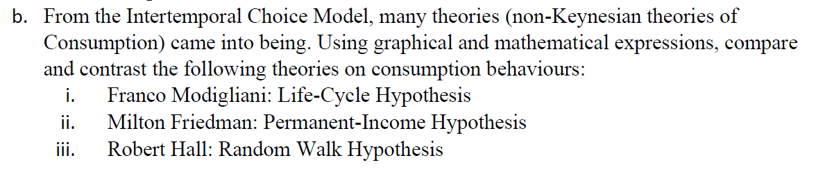 b. From the Intertemporal Choice Model, many theories (non-Keynesian theories of
Consumption) came into being. Using graphical and mathematical expressions, compare
and contrast the following theories on consumption behaviours:
i.
Milton Friedman: Permanent-Income Hypothesis
Robert Hall: Random Walk Hypothesis
Franco Modigliani: Life-Cycle Hypothesis
ii.
iii.
