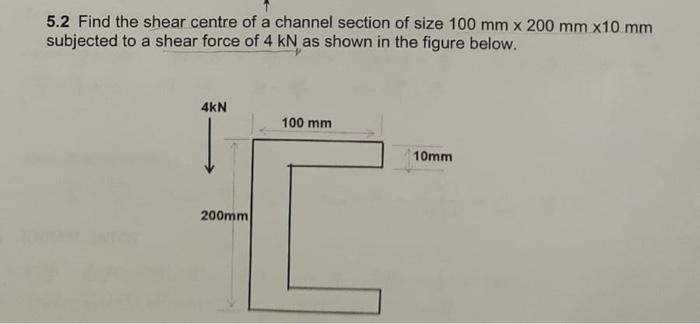 5.2 Find the shear centre of a channel section of size 100 mm x 200 mm x10 mm
subjected to a shear force of 4 kN as shown in the figure below.
4kN
100 mm
10mm
200mm
