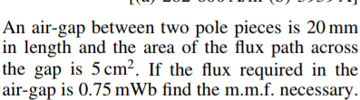 An air-gap between two pole pieces is 20 mm
in length and the area of the flux path across
the gap is 5 cm². If the flux required in the
air-gap is 0.75 mWb find the m.m.f. necessary.
