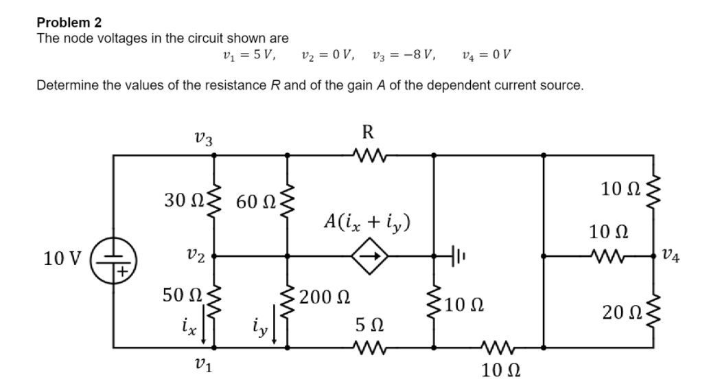 Problem 2
The node voltages in the circuit shown are
V = 5V,
V2 = 0 V, Ug = −8V, Va = 0 V
Determine the values of the resistance R and of the gain A of the dependent current source.
10 V
V3
30 Ω
02
50 Ω ·
Οι
60 Ω
R
A(i, + iy)
200 Ω
5Ω
ww
Hi
10 Ω
ww
10 Ω
10 Ω
10 Ω
20 ΩΣ
VA