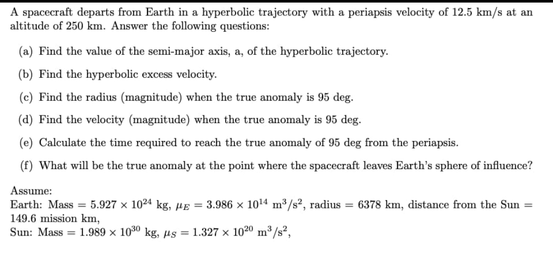 A spacecraft departs from Earth in a hyperbolic trajectory with a periapsis velocity of 12.5 km/s at an
altitude of 250 km. Answer the following questions:
(a) Find the value of the semi-major axis, a, of the hyperbolic trajectory.
(b) Find the hyperbolic excess velocity.
(c) Find the radius (magnitude) when the true anomaly is 95 deg.
(d) Find the velocity (magnitude) when the true anomaly is 95 deg.
(e) Calculate the time required to reach the true anomaly of 95 deg from the periapsis.
(f) What will be the true anomaly at the point where the spacecraft leaves Earth's sphere of influence?
Assume:
Earth: Mass = 5.927 x 1024 kg, µɛ = 3.986 × 1014 m³/s², radius = 6378 km, distance from the Sun =
149.6 mission km,
Sun: Mass = 1.989 x 1030 kg, µs = 1.327 x 1020 m /s?,
