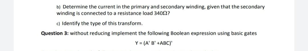 b) Determine the current in the primary and secondary winding, given that the secondary
winding is connected to a resistance load 3402?
c) Identify the type of this transform.
Question 3: without reducing implement the following Boolean expression using basic gates
Y = (A' B' +ABC)'

