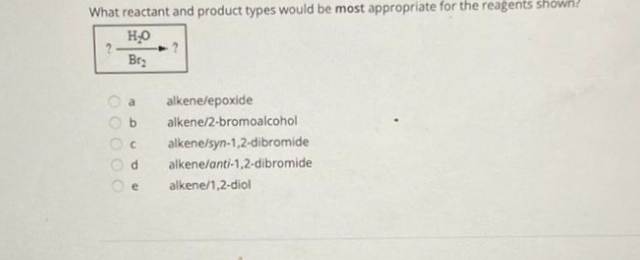 What reactant and product types would be most appropriate for the reagents shown?
H₂O
Br₂
000 00
a alkene/epoxide
C
d
e
alkene/2-bromoalcohol
alkene/syn-1,2-dibromide
alkene/anti-1,2-dibromide
alkene/1,2-diol