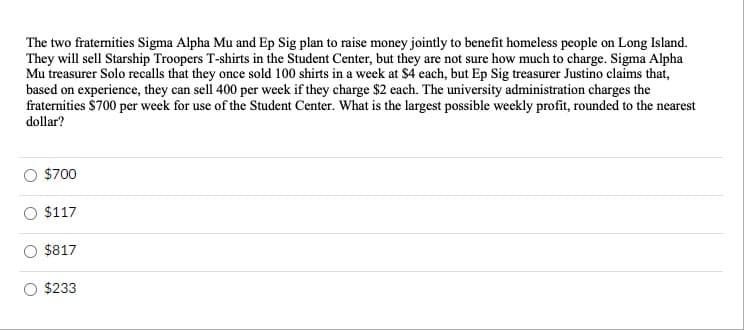 The two fraternities Sigma Alpha Mu and Ep Sig plan to raise money jointly to benefit homeless people on Long Island.
They will sell Starship Troopers T-shirts in the Student Center, but they are not sure how much to charge. Sigma Alpha
Mu treasurer Solo recalls that they once sold 100 shirts in a week at $4 each, but Ep Sig treasurer Justino claims that,
based on experience, they can sell 400 per week if they charge $2 each. The university administration charges the
fraternities $700 per week for use of the Student Center. What is the largest possible weekly profit, rounded to the nearest
dollar?
$700
$117
$817
$233
