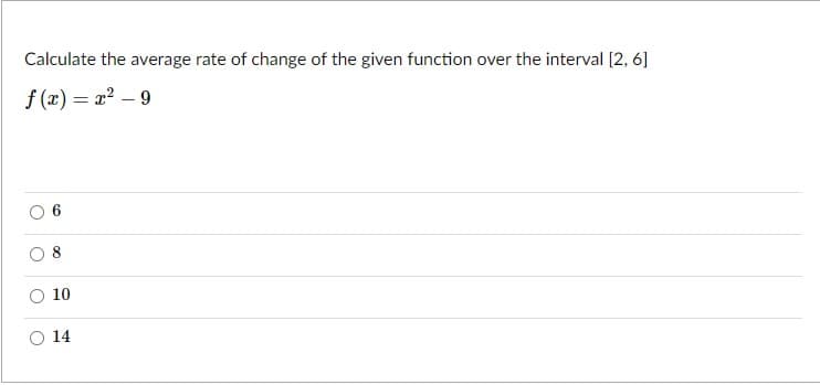 Calculate the average rate of change of the given function over the interval [2, 6]
f (x) = x? – 9
10
14
