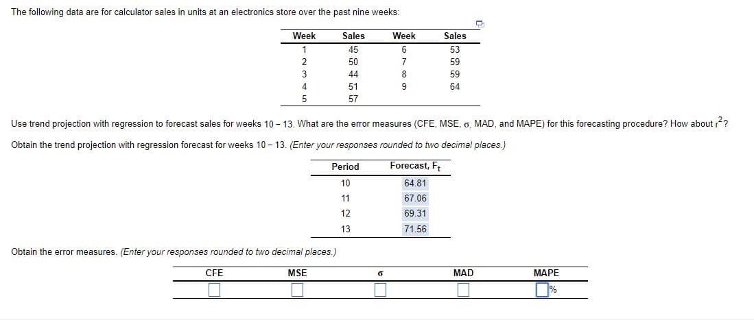 The following data are for calculator sales in units at an electronics store over the past nine weeks:
Week
Sales
Week
Sales
1
45
53
2
50
7
59
3
44
8.
59
4
51
9
64
5
57
Use trend projection with regression to forecast sales for weeks 10 - 13. What are the error measures (CFE, MSE, o, MAD, and MAPE) for this forecasting procedure? How about ?
Obtain the trend projection with regression forecast for weeks 10 – 13. (Enter your responses rounded to two decimal places.)
Period
Forecast, F,
10
64.81
11
67.06
12
69.31
13
71.56
Obtain the error measures. (Enter your responses rounded to two decimal places.)
CFE
MSE
MAD
МАРЕ
