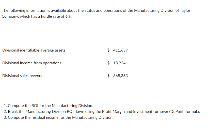 The following information is available about the status and operations of the Manufacturing Division of Taylor
Company, which has a hurdle rate of 6%.
Divisional identifiable average assets
$ 411,637
Divisional income from operations
$ 18,924
Divisional sales revenue
$ 368,363
1. Compute the ROI for the Manufacturing Division.
2. Break the Manufacturing Division ROI down using the Profit Margin and Investment turnover (DuPont) formula.
3. Compute the residual income for the Manufacturing Division.
