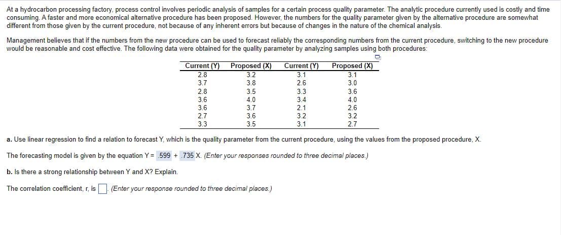 At a hydrocarbon processing factory, process control involves periodic analysis of samples for a certain process quality parameter. The analytic procedure currently used is costly and time
consuming. A faster and more economical alternative procedure has been proposed. However, the numbers for the quality parameter given by the alternative procedure are somewhat
different from those given by the current procedure, not because of any inherent errors but because of changes in the nature of the chemical analysis.
Management believes that if the numbers from the new procedure can be used to forecast reliably the corresponding numbers from the current procedure, switching to the new procedure
would be reasonable and cost effective. The following data were obtained for the quality parameter by analyzing samples using both procedures:
TTTT
Current (Y) Proposed (X)
3.2
Current (Y)
3.1
Proposed (X)
3.1
2.8
3.7
3.8
2.6
3.0
2.8
3.6
3.5
4.0
3.7
3.3
3.6
3.4
4.0
3.6
2.1
2.6
2.7
3.6
3.2
3.2
3.3
3.5
3.1
2.7
a. Use linear regression to find a relation to forecast Y, which is the quality parameter from the current procedure, using the values from the proposed procedure, X.
The forecasting model is given by the equation Y = 599 + .735 X. (Enter your responses rounded to three decimal places.)
b. Is there a strong relationship between Y and X? Explain.
The correlation coefficient, r, is (Enter your response rounded to three decimal places.)
