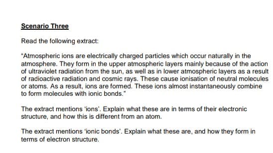 Scenario Three
Read the following extract:
"Atmospheric ions are electrically charged particles which occur naturally in the
atmosphere. They form in the upper atmospheric layers mainly because of the action
of ultraviolet radiation from the sun, as well as in lower atmospheric layers as a result
of radioactive radiation and cosmic rays. These cause ionisation of neutral molecules
or atoms. As a result, ions are formed. These ions almost instantaneously combine
to form molecules with ionic bonds."
The extract mentions 'ions'. Explain what these are in tems of their electronic
structure, and how this is different from an atom.
The extract mentions 'ionic bonds'. Explain what these are, and how they form in
terms of electron structure.

