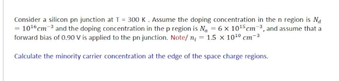 Consider a silicon pn junction at T = 300 K. Assume the doping concentration in the n region is Na
10¹6 cm 3 and the doping concentration in the p region is No = 6 x 10¹5 cm-3, and assume that a
forward bias of 0.90 V is applied to the pn junction. Note/ n₁ = 1.5 x 10¹0 cm-3
Calculate the minority carrier concentration at the edge of the space charge regions.
=