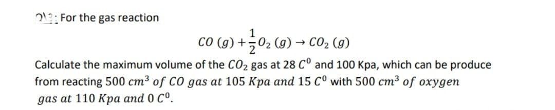 For the gas reaction
CO (g) +
O₂ (g) → CO₂ (g)
Calculate the maximum volume of the CO₂ gas at 28 C° and 100 Kpa, which can be produce
from reacting 500 cm³ of CO gas at 105 Kpa and 15 Cº with 500 cm³ of oxygen
gas at 110 Kpa and 0 Cº.