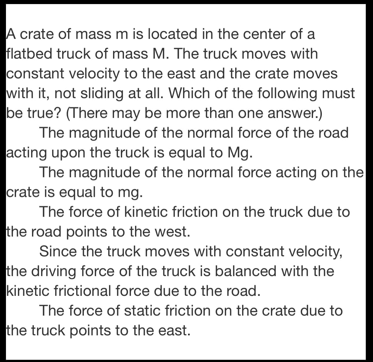 A crate of mass m is located in the center of a
flatbed truck of mass M. The truck moves with
constant velocity to the east and the crate moves
with it, not sliding at all. Which of the following must
be true? (There may be more than one answer.)
The magnitude of the normal force of the road
acting upon the truck is equal to Mg.
The magnitude of the normal force acting on the
crate is equal to mg.
The force of kinetic friction on the truck due to
the road points to the west.
Since the truck moves with constant velocity,
the driving force of the truck is balanced with the
kinetic frictional force due to the road.
The force of static friction on the crate due to
the truck points to the east.
