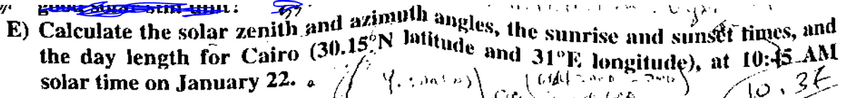 stin_www.
E) Calculate the solar zenith and azimuth angles, the sunrise and sunset times, and
the day length for Cairo (30.15ºN Jatitude and 31°E longitude), at 10:45 AM
solar time on January 22.
7 Yantos)
Y.
Gidel Zan
10. 3€
a