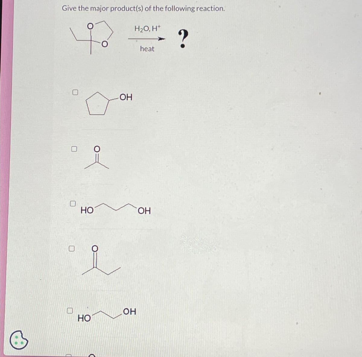Give the major product(s) of the following reaction.
H2O, H+
что
НО
HO
OH
OH
heat
OH
?