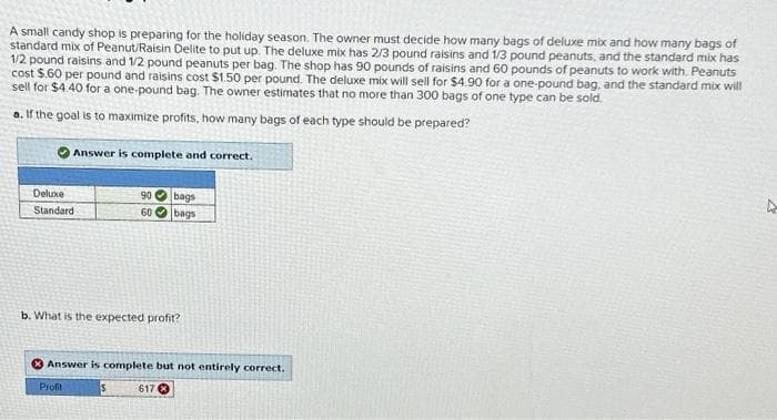 A small candy shop is preparing for the holiday season. The owner must decide how many bags of deluxe mix and how many bags of
standard mix of Peanut/Raisin Delite to put up. The deluxe mix has 2/3 pound raisins and 1/3 pound peanuts, and the standard mix has
1/2 pound raisins and 1/2 pound peanuts per bag. The shop has 90 pounds of raisins and 60 pounds of peanuts to work with. Peanuts
cost $.60 per pound and raisins cost $1.50 per pound. The deluxe mix will sell for $4.90 for a one-pound bag, and the standard mix will
sell for $4.40 for a one-pound bag. The owner estimates that no more than 300 bags of one type can be sold.
a. If the goal is to maximize profits, how many bags of each type should be prepared?
Answer is complete and correct.
Deluxe
Standard
90 bags
60 bags
b. What is the expected profit?
Answer is complete but not entirely correct.
Profit
617
4