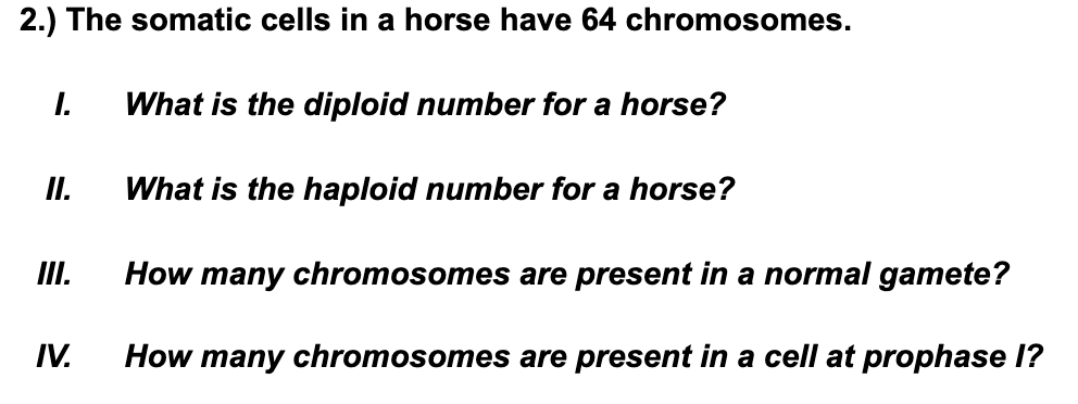 2.) The somatic cells in a horse have 64 chromosomes.
I.
What is the diploid number for a horse?
I.
What is the haploid number for a horse?
I.
How many chromosomes are present in a normal gamete?
IV.
How many chromosomes are present in a cell at prophase I?
