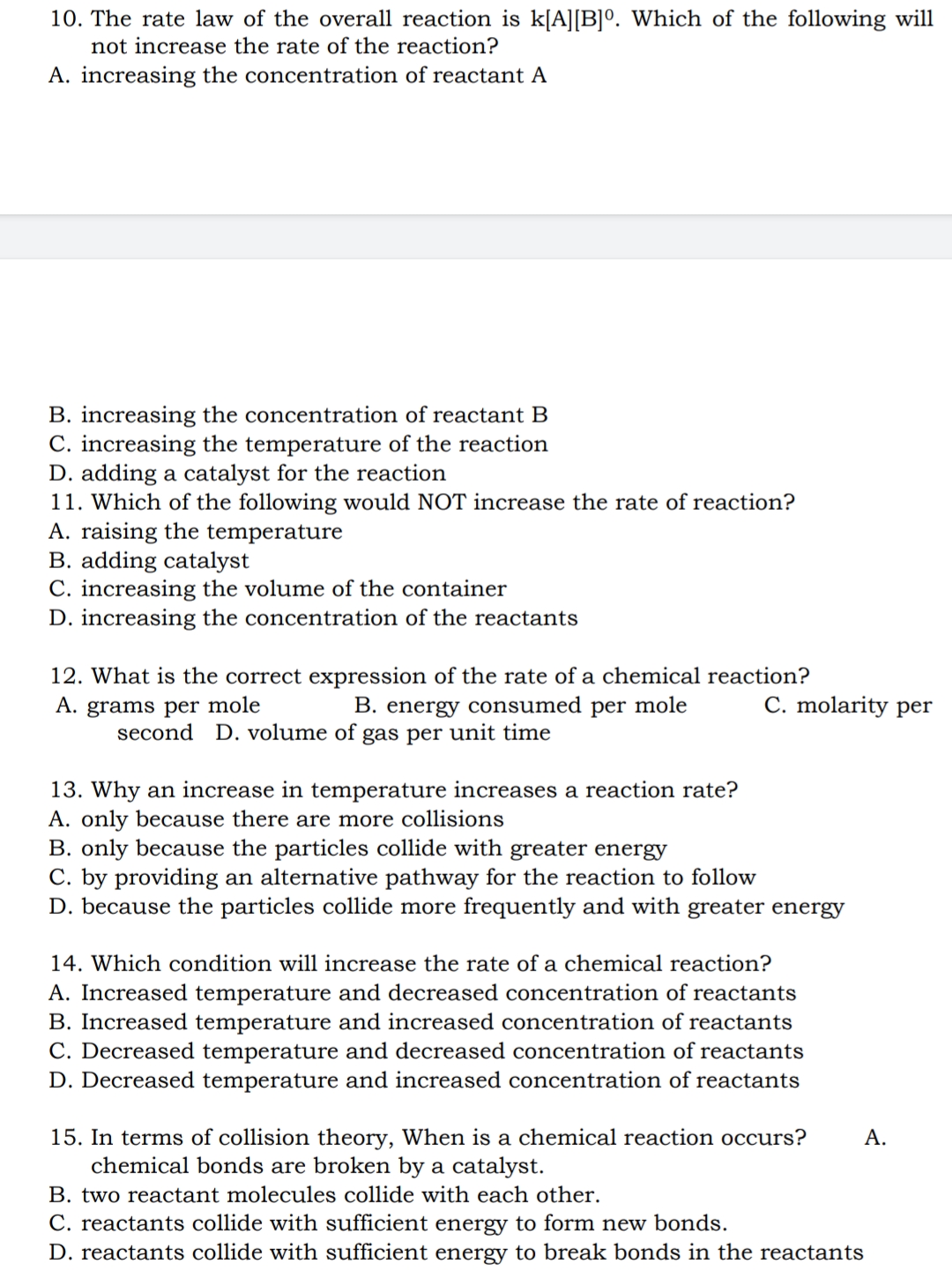 10. The rate law of the overall reaction is k[A][B]º. Which of the following will
not increase the rate of the reaction?
A. increasing the concentration of reactant A
B. increasing the concentration of reactant B
C. increasing the temperature of the reaction
D. adding a catalyst for the reaction
11. Which of the following would NOT increase the rate of reaction?
A. raising the temperature
B. adding catalyst
C. increasing the volume of the container
D. increasing the concentration of the reactants
12. What is the correct expression of the rate of a chemical reaction?
A. grams per mole B. energy consumed per mole
second D. volume of gas per unit time
13. Why an increase in temperature increases a reaction rate?
A. only because there are more collisions
B. only because the particles collide with greater energy
C. by providing an alternative pathway for the reaction to follow
D. because the particles collide more frequently and with greater energy
14. Which condition will increase the rate of a chemical reaction?
A. Increased temperature and decreased concentration of reactants
B. Increased temperature and increased concentration of reactants
C. Decreased temperature and decreased concentration of reactants
D. Decreased temperature and increased concentration of reactants
15. In terms of collision theory, When is a chemical reaction occurs? A.
chemical bonds are broken by a catalyst.
B. two reactant molecules collide with each other.
C. reactants collide with sufficient energy to form new bonds.
D. reactants collide with sufficient energy to break bonds in the reactants
C. molarity per