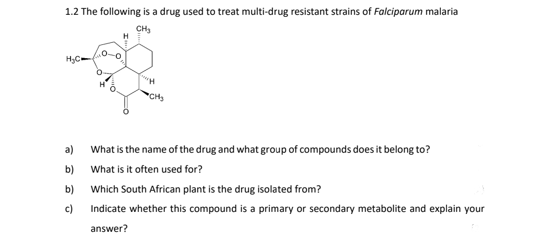 1.2 The following is a drug used to treat multi-drug resistant strains of Falciparum malaria
CH3
H3C
a)
b)
b)
c)
0-0
O
O
H
"H
CH3
What is the name of the drug and what group of compounds does it belong to?
What is it often used for?
Which South African plant is the drug isolated from?
Indicate whether this compound is a primary or secondary metabolite and explain your
answer?