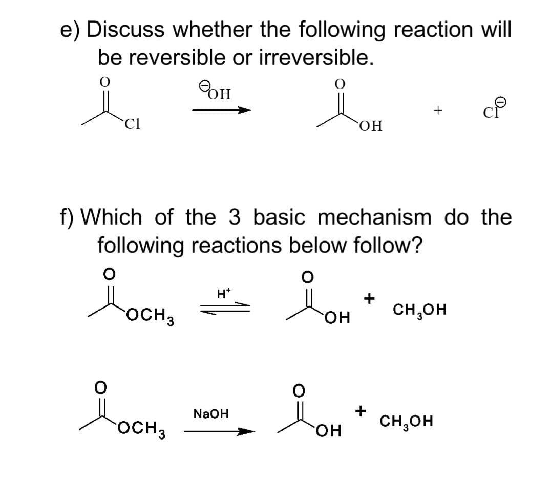 e) Discuss whether the following reaction will
be reversible or irreversible.
OH
Cl
ОН
f) Which of the 3 basic mechanism do the
following reactions below follow?
H*
Hon
+
OCH3
он
CH,OH
NaOH
OCH3
CH,OH
он
