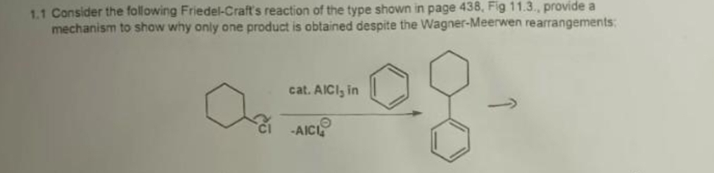 1.1 Consider the following Friedel-Craft's reaction of the type shown in page 438, Fig 11.3., provide a
mechanism to show why only one product is obtained despite the Wagner-Meerwen rearrangements:
cat. AICI, in
-AICI
