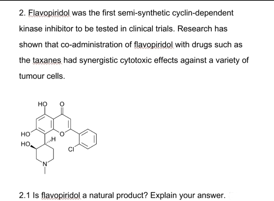 2. Flavopiridol was the first semi-synthetic cyclin-dependent
kinase inhibitor to be tested in clinical trials. Research has
shown that co-administration of flavopiridol with drugs such as
the taxanes had synergistic cytotoxic effects against a variety of
tumour cells.
HO
но,
HO O
1114
CI
2.1 Is flavopiridol a natural product? Explain your answer.