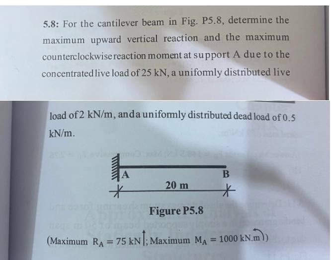 5.8: For the cantilever beam in Fig. P5.8, determine the
maximum upward vertical reaction and the maximum
counterclockwise reaction moment at support A due to the
concentrated live load of 25 kN, a unifomly distributed live
loạd of 2 kN/m, anda uniformly distributed dead load of 0.5
kN/m.
20 m
Figure P5.8
N.m)
(Maximum RA = 75 kN; Maximum MA = 1000 kN.m
!!
