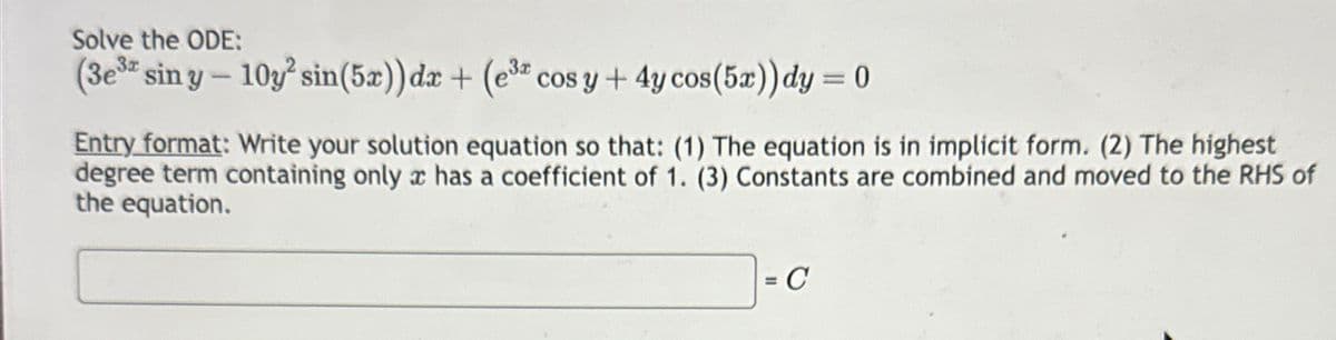 Solve the ODE:
(3e³ siny-10y² sin(5x)) dx + (e³ cos y + 4y cos(5x)) dy = 0
Entry format: Write your solution equation so that: (1) The equation is in implicit form. (2) The highest
degree term containing only a has a coefficient of 1. (3) Constants are combined and moved to the RHS of
the equation.
= C
