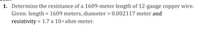 1. Determine the resistance of a 1609-meter length of 12-gauge copper wire.
Given: length = 1609 meters, diameter = 0.002117 meter and
resistivity = 1.7 x 10 ohm-meter.
