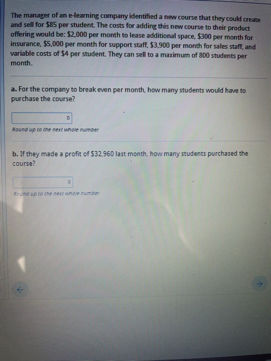 The manager of an e-learning company identified a new course that they could create
and sell for $85 per student The costs for adding this new course to their product
offering would be: $2,000 per month to lease additional space, $300 per month for
insurance, $5,000 per month for support staff, $3,900 per month for sales staff, and
variable costs of $4 per student. They can sell to a maximum of 800 students per
month.
a. For the company to break even per month, how many students would have to
purchase the Course?
Round up to the next whole number
b. If they made a profit of $32,960 last month, how many students purchased the
course?
Round up te the next whole number
