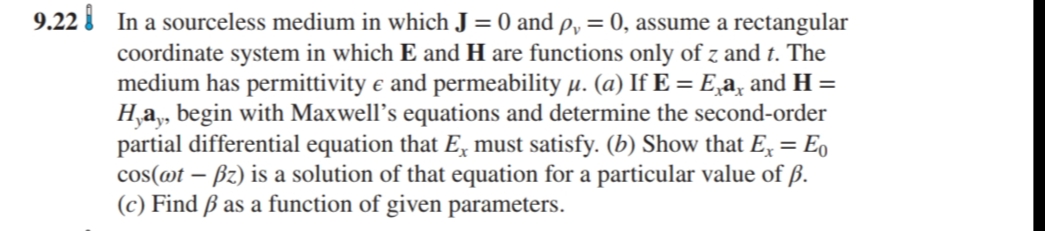 9.22 I In a sourceless medium in which J = 0 and p, = 0, assume a rectangular
coordinate system in which E and H are functions only of z and t. The
medium has permittivity e and permeability µ. (a) If E = E,a, and H =
H,a, begin with Maxwell's equations and determine the second-order
partial differential equation that E, must satisfy. (b) Show that E, = Eo
cos(@t – Bz) is a solution of that equation for a particular value of ß.
(c) Find ß as a function of given parameters.

