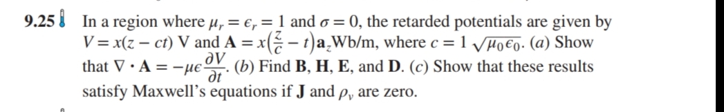 9.25 i In a region where µ, = e, = 1 and o = 0, the retarded potentials are given by
V = x(z – ct) V and A = x( - t)a,Wb/m, where c = 1 Vµ0€o. (a) Show
that V • A = -µeºV. (b) Find B, H, E, and D. (c) Show that these results
satisfy Maxwell’s equations if J and p, are zero.
