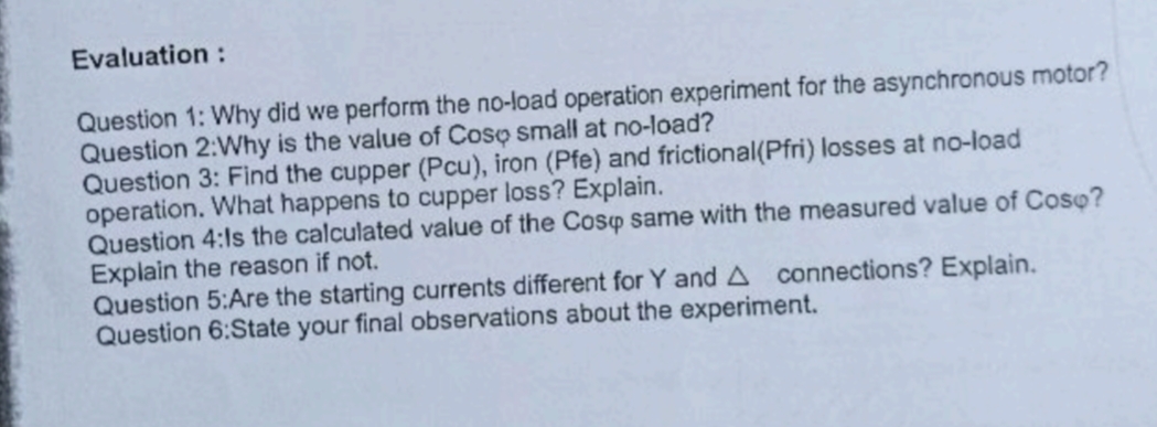 Evaluation :
Question 1: Why did we perform the no-load operation experiment for the asynchronous motor?
Question 2:Why is the value of Coso small at no-load?
Question 3: Find the cupper (Pcu), iron (Pfe) and frictional(Pfri) losses at no-load
operation. What happens to cupper loss? Explain.
Question 4:Is the calculated value of the Cosp same with the measured value of Coso?
Explain the reason if not.
Question 5:Are the starting currents different for Y and A connections? Explain.
Question 6:State your final observations about the experiment.
