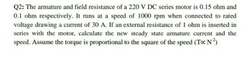 Q2: The armature and field resistance of a 220 V DC series motor is 0.15 ohm and
0.1 ohm respectively. It runs at a speed of 1000 rpm when connected to rated
voltage drawing a current of 30 A. If an external resistance of 1 ohm is inserted in
series with the motor, calculate the new steady state armature current and the
speed. Assume the torque is proportional to the square of the speed (To N)
