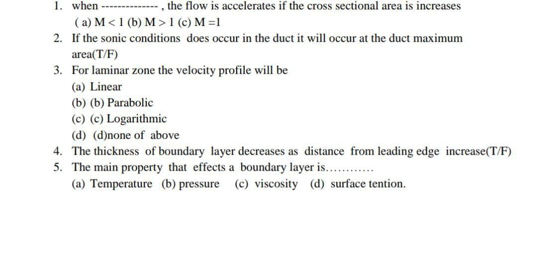 1. when
, the flow is accelerates if the cross sectional area is increases
( a) M < 1 (b) M > 1 (c) M =1
2. If the sonic conditions does occur in the duct it will occur at the duct maximum
area(T/F)
3. For laminar zone the velocity profile will be
(a) Linear
(b) (b) Parabolic
(c) (c) Logarithmic
(d) (d)none of above
4. The thickness of boundary layer decreases as distance from leading edge increase(T/F)
5. The main property that effects a boundary layer is...
(a) Temperature (b) pressure
(c) viscosity (d) surface tention.
