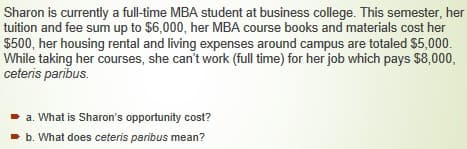 Sharon is currently a full-time MBA student at business college. This semester, her
tuition and fee sum up to $6,000, her MBA course books and materials cost her
$500, her housing rental and living expenses around campus are totaled $5,000.
While taking her courses, she can't work (full time) for her job which pays $8,000,
ceteris paribus.
a. What is Sharon's opportunity cost?
b. What does ceteris paribus mean?