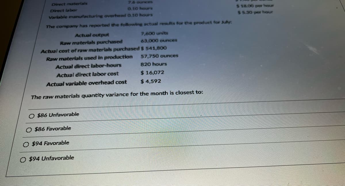 Direct materials
7.6 ounces
Direct labor
0.10 hours
Variable manufacturing overhead 0.10 hours
The company has reported the following actual results for the product for July:
Actual output
Raw materials purchased
Actual cost of raw materials purchased
Raw materials used in production
O $86 Unfavorable
O $86 Favorable
7,600 units
63,000 ounces
$ 541,800
Actual direct labor-hours
Actual direct labor cost
Actual variable overhead cost
The raw materials quantity variance for the month is closest to:
O $94 Favorable
O $94 Unfavorable
57,750 ounces
820 hours
$ 16,072
$4,592
$18.00 per hour
$5.30 per hour