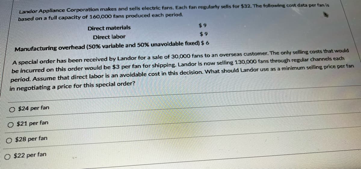 Landor Appliance Corporation makes and sells electric fans. Each fan regularly sells for $32. The following cost data per fan is
based on a full capacity of 160,000 fans produced each period.
$9
$9
Manufacturing overhead (50% variable and 50% unavoidable fixed) $ 6
Direct materials
Direct labor
A special order has been received by Landor for a sale of 30,000 fans to an overseas customer. The only selling costs that would
be incurred on this order would be $3 per fan for shipping. Landor is now selling 130,000 fans through regular channels each
period. Assume that direct labor is an avoidable cost in this decision. What should Landor use as a minimum selling price per fan
in negotiating a price for this special order?
O $24 per fan
O $21 per fan
O $28 per fan
O $22 per fan