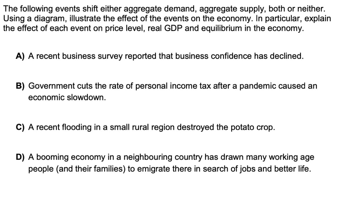 The following events shift either aggregate demand, aggregate supply, both or neither.
Using a diagram, illustrate the effect of the events on the economy. In particular, explain
the effect of each event on price level, real GDP and equilibrium in the economy.
A) A recent business survey reported that business confidence has declined.
B) Government cuts the rate of personal income tax after a pandemic caused an
economic slowdown.
C) A recent flooding in a small rural region destroyed the potato crop.
D) A booming economy in a neighbouring country has drawn many working age
people (and their families) to emigrate there in search of jobs and better life.
