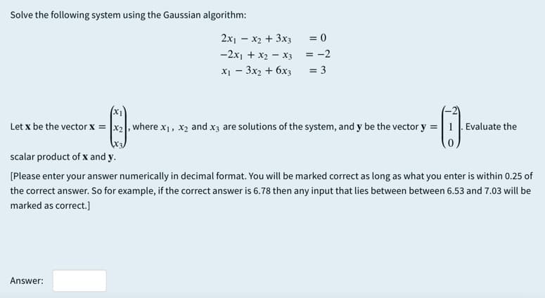 Solve the following system using the Gaussian algorithm:
2x1 - x2 + 3x3
= 0
-2x1 + x2 - X3
= -2
x1 - 3x2 + 6x3
= 3
Let x be the vector x = |x2, where x1, x2 and x3 are solutions of the system, and y be the vector y =|1 Evaluate the
scalar product of x and y.
[Please enter your answer numerically in decimal format. You will be marked correct as long as what you enter is within 0.25 of
the correct answer. So for example, if the correct answer is 6.78 then any input that lies between between 6.53 and 7.03 will be
marked as correct.]
Answer:
