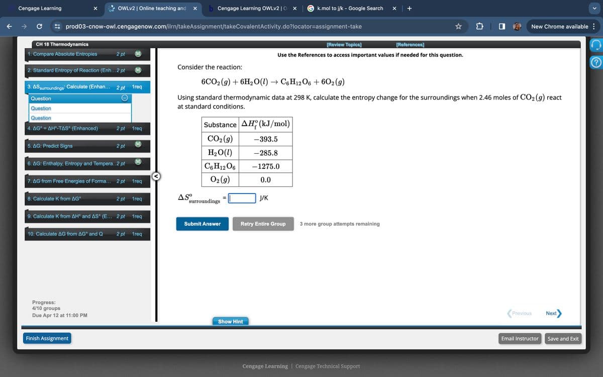Cengage Learning
OWLv2 | Online teaching and
b Cengage Learning OWLv2 | O × |
k.mol to j/k - Google Search
×
+
C
prod03-cnow-owl.cengagenow.com/ilrn/takeAssignment/takeCovalentActivity.do?locator-assignment-take
CH 18 Thermodynamics
1. Compare Absolute Entropies
2 pt
Consider the reaction:
2. Standard Entropy of Reaction (Enh...2 pt (M)
3. AS surroundings: Calculate (Enhan... 2 pt 1req
Question
Question
Question
4. AG° = AH-TAS° (Enhanced)
2 pt 1 req
5. AG: Predict Signs
M
6. AG: Enthalpy, Entropy and Tempera..2 pt
[Review Topics]
[References]
Use the References to access important values if needed for this question.
New Chrome available :
6CO2(g) + 6H2O(l) → C6H12O6 + 602 (9)
Using standard thermodynamic data at 298 K, calculate the entropy change for the surroundings when 2.46 moles of CO2 (g) react
at standard conditions.
Substance AH (kJ/mol)
CO2(g)
-393.5
M
2 pt
H₂O(1)
-285.8
C6H12O6
-1275.0
O2(g)
0.0
J/K
7. AG from Free Energies of Forma... 2 pt 1 req
8. Calculate K from AG°
2 pt 1 req
Aso
surroundings
9. Calculate K from AH° and AS° (E... 2 pt 1 req
Submit Answer
10. Calculate AG from AG° and Q
2 pt 1 req
Progress:
4/10 groups
Retry Entire Group 3 more group attempts remaining
Due Apr 12 at 11:00 PM
Show Hint
Finish Assignment
Cengage Learning | Cengage Technical Support
Previous
Next
Email Instructor
Save and Exit