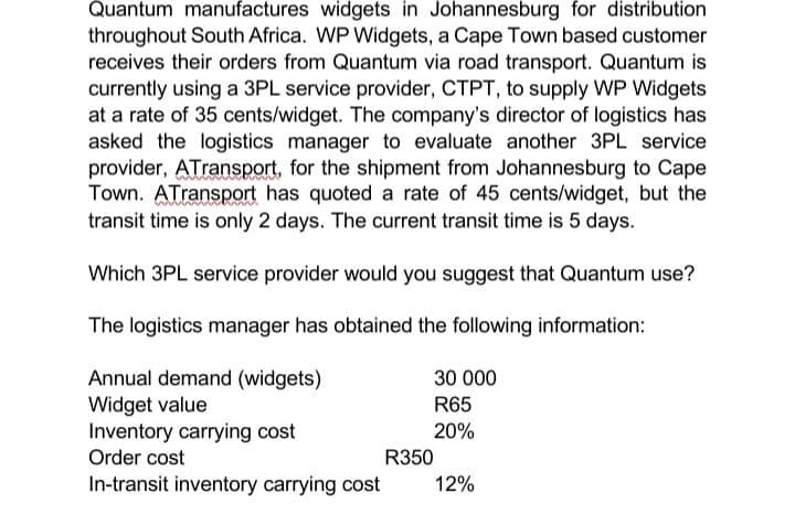 Quantum manufactures widgets in Johannesburg for distribution
throughout South Africa. WP Widgets, a Cape Town based customer
receives their orders from Quantum via road transport. Quantum is
currently using a 3PL service provider, CTPT, to supply WP Widgets
at a rate of 35 cents/widget. The company's director of logistics has
asked the logistics manager to evaluate another 3PL service
provider, ATransport, for the shipment from Johannesburg to Cape
Town. ATransport has quoted a rate of 45 cents/widget, but the
transit time is only 2 days. The current transit time is 5 days.
Which 3PL service provider would you suggest that Quantum use?
The logistics manager has obtained the following information:
Annual demand (widgets)
Widget value
Inventory carrying cost
Order cost
In-transit inventory carrying cost
30 000
R65
20%
R350
12%
