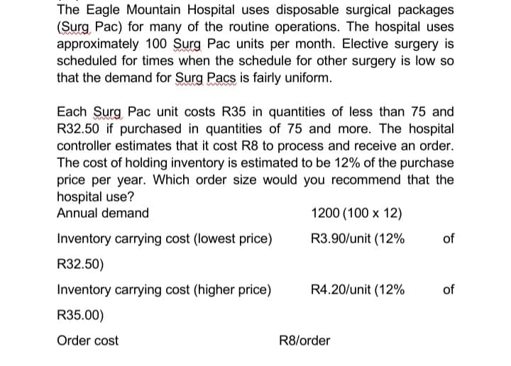 The Eagle Mountain Hospital uses disposable surgical packages
(Surg Pac) for many of the routine operations. The hospital uses
approximately 100 Surg Pac units per month. Elective surgery is
scheduled for times when the schedule for other surgery is low so
that the demand for Surg Pacs is fairly uniform.
Each Surg Pac unit costs R35 in quantities of less than 75 and
R32.50 if purchased in quantities of 75 and more. The hospital
controller estimates that it cost R8 to process and receive an order.
The cost of holding inventory is estimated to be 12% of the purchase
price per year. Which order size would you recommend that the
hospital use?
Annual demand
Inventory carrying cost (lowest price)
R32.50)
Inventory carrying cost (higher price)
R35.00)
Order cost
1200 (100 x 12)
R3.90/unit (12%
R4.20/unit (12%
R8/order
of
of