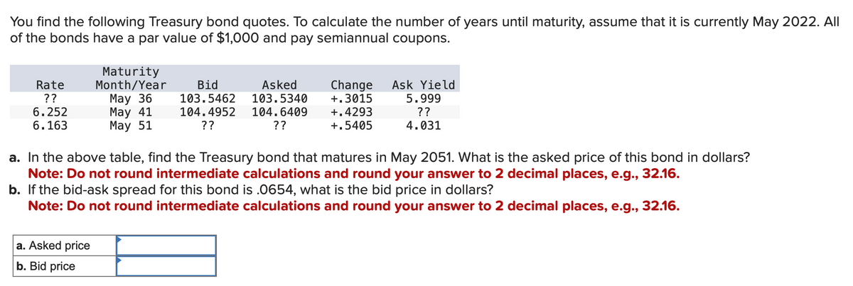 You find the following Treasury bond quotes. To calculate the number of years until maturity, assume that it is currently May 2022. All
of the bonds have a par value of $1,000 and pay semiannual coupons.
Rate
??
6.252
6.163
Maturity
Month/Year
May 36
May 41
May 51
a. Asked price
b. Bid price
Bid
Asked
103.5462
103.5340
104.4952 104.6409
??
??
Change Ask Yield
+.3015 5.999
+.4293
??
+.5405
4.031
a. In the above table, find the Treasury bond that matures in May 2051. What is the asked price of this bond in dollars?
Note: Do not round intermediate calculations and round your answer to 2 decimal places, e.g., 32.16.
b. If the bid-ask spread for this bond is .0654, what is the bid price in dollars?
Note: Do not round intermediate calculations and round your answer to 2 decimal places, e.g., 32.16.
