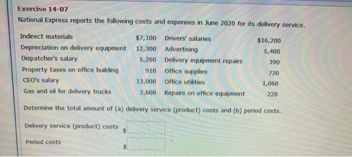 Exercise 14-07
National Express reports the following costs and expenses in June 2020 for its delivery service.
Indirect materials
Depreciation on delivery equipment
Dispatcher's salary
$7,100 Drivers' salaries
12,300
5,260
910
13,000
2,600
Period costs
Advertising
Delivery equipment repairs
Office supplies
Office utilities
Repairs on office equipment
$16,200
5,400
390
720
1,060
220
Property taxes on office building
CEO's salary
Gas and oil for delivery trucks
Determine the total amount of (a) delivery service (product) costs and (b) period costs.
Delivery service (product) costs