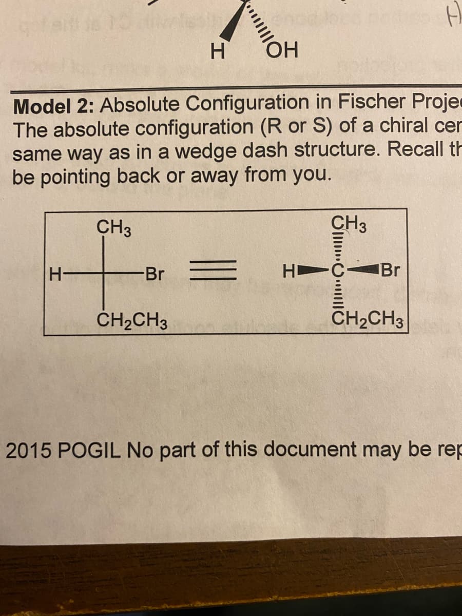 H
HO
Model 2: Absolute Configuration in Fischer Proje
The absolute configuration (R or S) of a chiral cer
same way as in a wedge dash structure. Recall th
be pointing back or away from you.
CH3
CH3
H-
Br
H C
IBr
ČH2CH3
CH2CH3
2015 POGIL No part of this document may be rep
