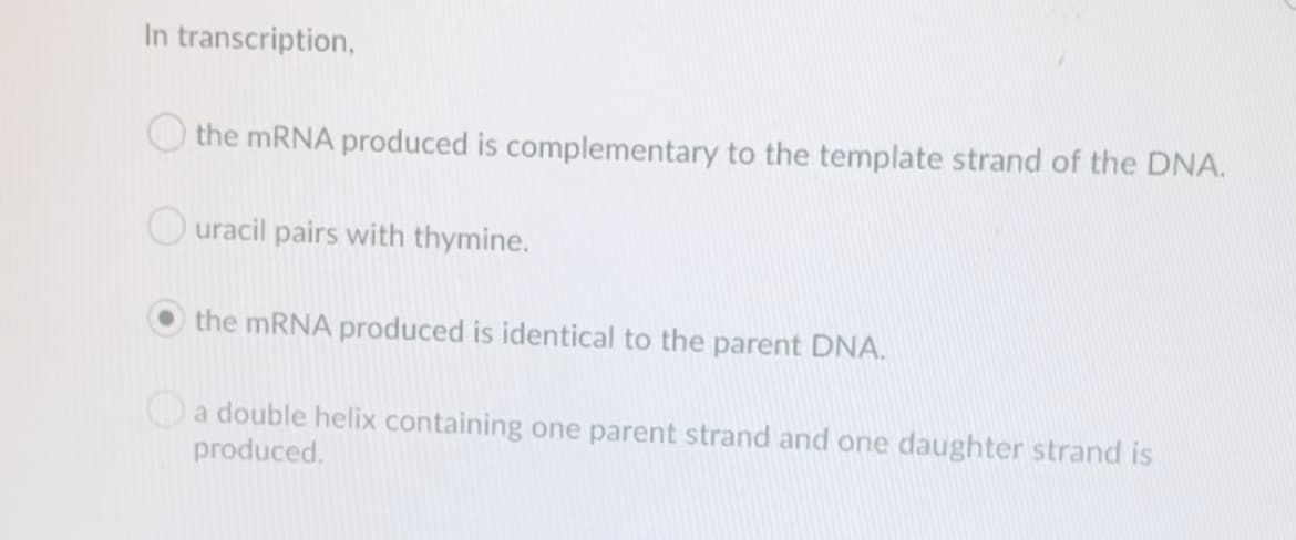 In transcription,
the MRNA produced is complementary to the template strand of the DNA.
O uracil pairs with thymine.
the mRNA produced is identical to the parent DNA.
a double helix containing one parent strand and one daughter strand is
produced.
